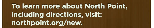 To learn more about North Point, including directions, visit: northpoint.org/new